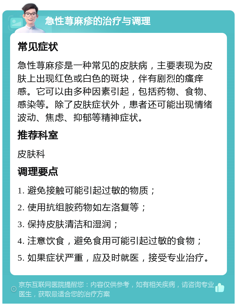 急性荨麻疹的治疗与调理 常见症状 急性荨麻疹是一种常见的皮肤病，主要表现为皮肤上出现红色或白色的斑块，伴有剧烈的瘙痒感。它可以由多种因素引起，包括药物、食物、感染等。除了皮肤症状外，患者还可能出现情绪波动、焦虑、抑郁等精神症状。 推荐科室 皮肤科 调理要点 1. 避免接触可能引起过敏的物质； 2. 使用抗组胺药物如左洛复等； 3. 保持皮肤清洁和湿润； 4. 注意饮食，避免食用可能引起过敏的食物； 5. 如果症状严重，应及时就医，接受专业治疗。