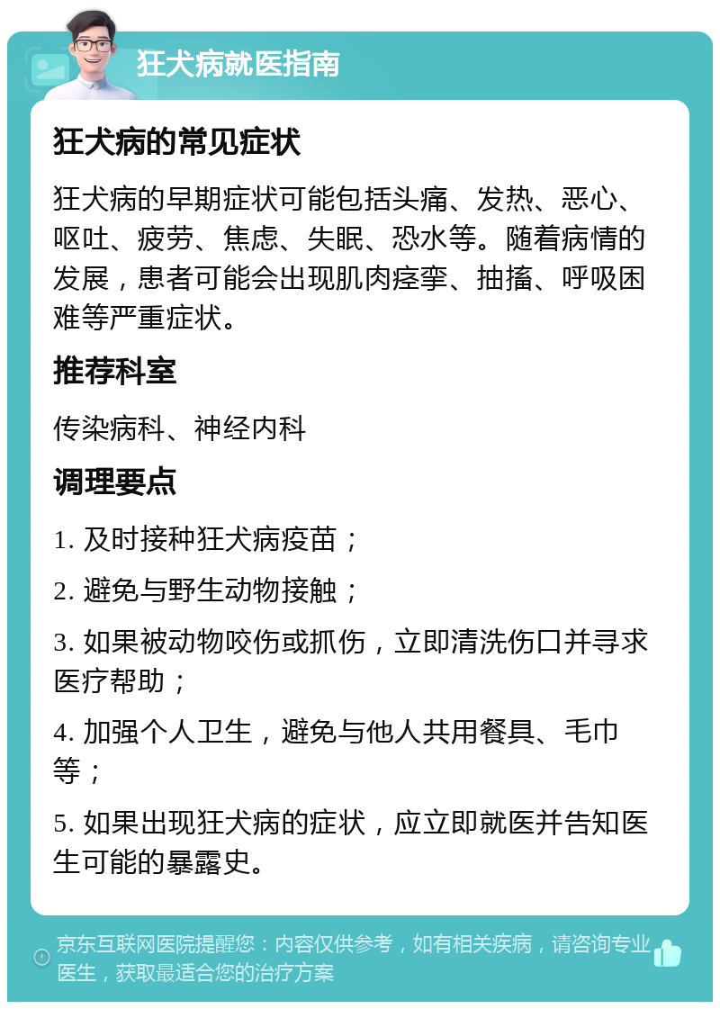 狂犬病就医指南 狂犬病的常见症状 狂犬病的早期症状可能包括头痛、发热、恶心、呕吐、疲劳、焦虑、失眠、恐水等。随着病情的发展，患者可能会出现肌肉痉挛、抽搐、呼吸困难等严重症状。 推荐科室 传染病科、神经内科 调理要点 1. 及时接种狂犬病疫苗； 2. 避免与野生动物接触； 3. 如果被动物咬伤或抓伤，立即清洗伤口并寻求医疗帮助； 4. 加强个人卫生，避免与他人共用餐具、毛巾等； 5. 如果出现狂犬病的症状，应立即就医并告知医生可能的暴露史。