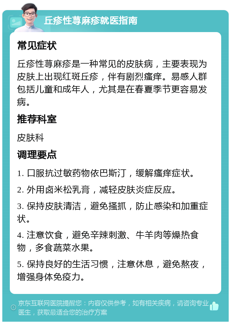 丘疹性荨麻疹就医指南 常见症状 丘疹性荨麻疹是一种常见的皮肤病，主要表现为皮肤上出现红斑丘疹，伴有剧烈瘙痒。易感人群包括儿童和成年人，尤其是在春夏季节更容易发病。 推荐科室 皮肤科 调理要点 1. 口服抗过敏药物依巴斯汀，缓解瘙痒症状。 2. 外用卤米松乳膏，减轻皮肤炎症反应。 3. 保持皮肤清洁，避免搔抓，防止感染和加重症状。 4. 注意饮食，避免辛辣刺激、牛羊肉等燥热食物，多食蔬菜水果。 5. 保持良好的生活习惯，注意休息，避免熬夜，增强身体免疫力。