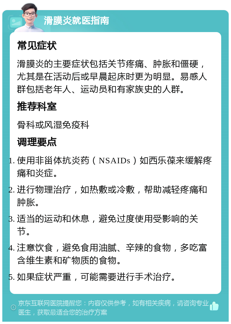 滑膜炎就医指南 常见症状 滑膜炎的主要症状包括关节疼痛、肿胀和僵硬，尤其是在活动后或早晨起床时更为明显。易感人群包括老年人、运动员和有家族史的人群。 推荐科室 骨科或风湿免疫科 调理要点 使用非甾体抗炎药（NSAIDs）如西乐葆来缓解疼痛和炎症。 进行物理治疗，如热敷或冷敷，帮助减轻疼痛和肿胀。 适当的运动和休息，避免过度使用受影响的关节。 注意饮食，避免食用油腻、辛辣的食物，多吃富含维生素和矿物质的食物。 如果症状严重，可能需要进行手术治疗。