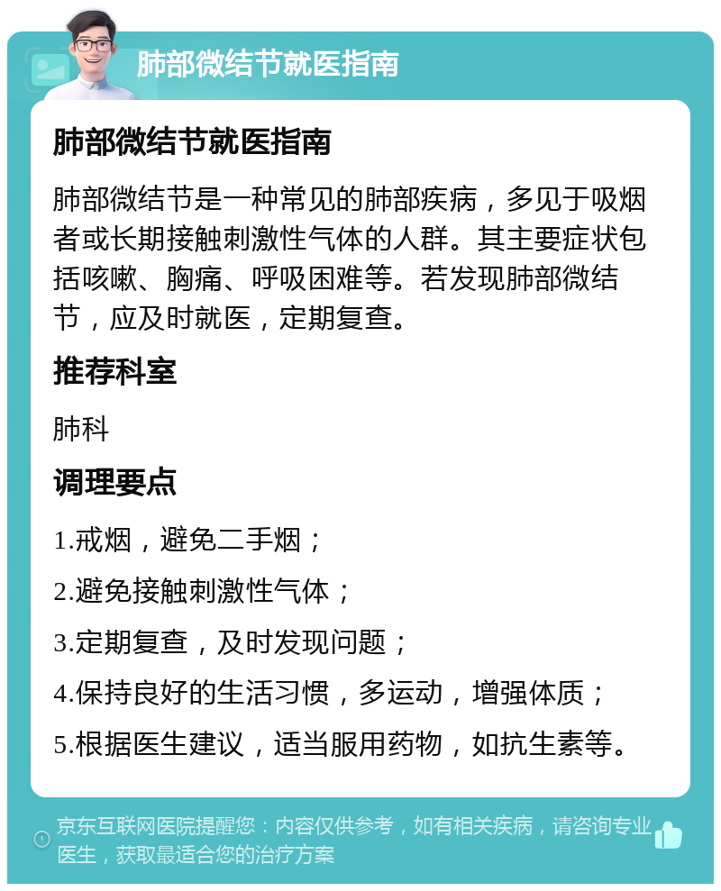 肺部微结节就医指南 肺部微结节就医指南 肺部微结节是一种常见的肺部疾病，多见于吸烟者或长期接触刺激性气体的人群。其主要症状包括咳嗽、胸痛、呼吸困难等。若发现肺部微结节，应及时就医，定期复查。 推荐科室 肺科 调理要点 1.戒烟，避免二手烟； 2.避免接触刺激性气体； 3.定期复查，及时发现问题； 4.保持良好的生活习惯，多运动，增强体质； 5.根据医生建议，适当服用药物，如抗生素等。