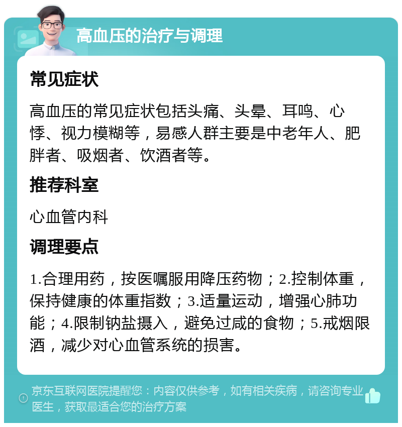 高血压的治疗与调理 常见症状 高血压的常见症状包括头痛、头晕、耳鸣、心悸、视力模糊等，易感人群主要是中老年人、肥胖者、吸烟者、饮酒者等。 推荐科室 心血管内科 调理要点 1.合理用药，按医嘱服用降压药物；2.控制体重，保持健康的体重指数；3.适量运动，增强心肺功能；4.限制钠盐摄入，避免过咸的食物；5.戒烟限酒，减少对心血管系统的损害。