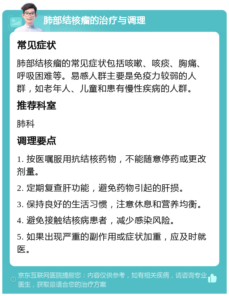 肺部结核瘤的治疗与调理 常见症状 肺部结核瘤的常见症状包括咳嗽、咳痰、胸痛、呼吸困难等。易感人群主要是免疫力较弱的人群，如老年人、儿童和患有慢性疾病的人群。 推荐科室 肺科 调理要点 1. 按医嘱服用抗结核药物，不能随意停药或更改剂量。 2. 定期复查肝功能，避免药物引起的肝损。 3. 保持良好的生活习惯，注意休息和营养均衡。 4. 避免接触结核病患者，减少感染风险。 5. 如果出现严重的副作用或症状加重，应及时就医。