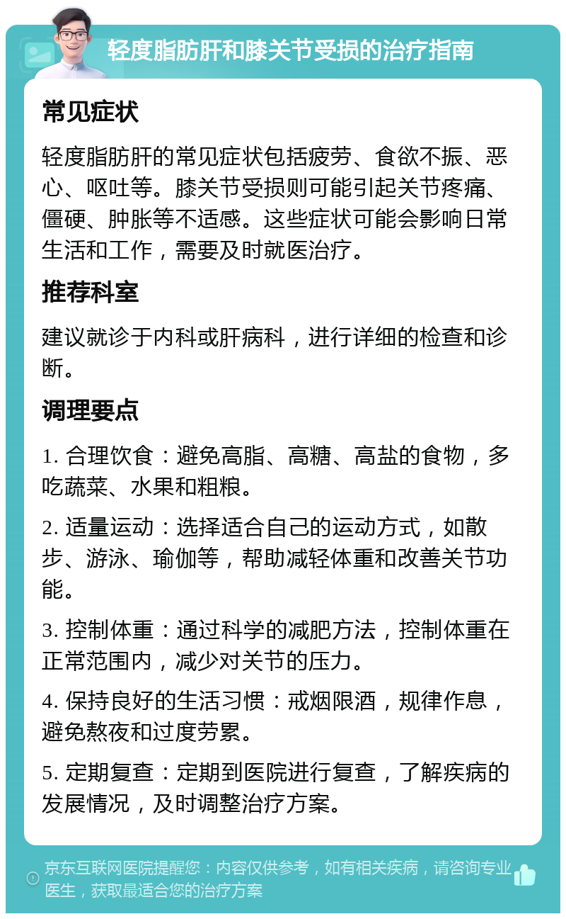 轻度脂肪肝和膝关节受损的治疗指南 常见症状 轻度脂肪肝的常见症状包括疲劳、食欲不振、恶心、呕吐等。膝关节受损则可能引起关节疼痛、僵硬、肿胀等不适感。这些症状可能会影响日常生活和工作，需要及时就医治疗。 推荐科室 建议就诊于内科或肝病科，进行详细的检查和诊断。 调理要点 1. 合理饮食：避免高脂、高糖、高盐的食物，多吃蔬菜、水果和粗粮。 2. 适量运动：选择适合自己的运动方式，如散步、游泳、瑜伽等，帮助减轻体重和改善关节功能。 3. 控制体重：通过科学的减肥方法，控制体重在正常范围内，减少对关节的压力。 4. 保持良好的生活习惯：戒烟限酒，规律作息，避免熬夜和过度劳累。 5. 定期复查：定期到医院进行复查，了解疾病的发展情况，及时调整治疗方案。