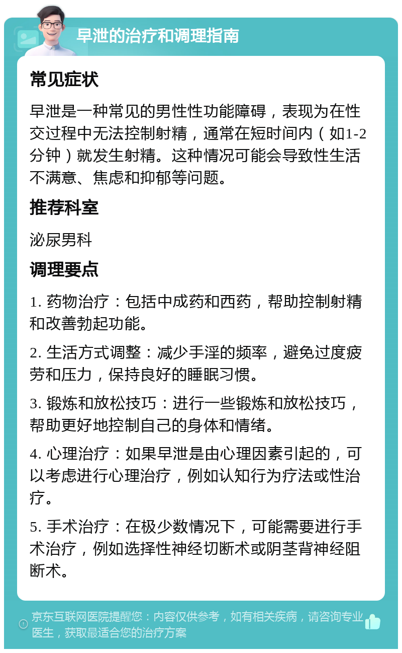 早泄的治疗和调理指南 常见症状 早泄是一种常见的男性性功能障碍，表现为在性交过程中无法控制射精，通常在短时间内（如1-2分钟）就发生射精。这种情况可能会导致性生活不满意、焦虑和抑郁等问题。 推荐科室 泌尿男科 调理要点 1. 药物治疗：包括中成药和西药，帮助控制射精和改善勃起功能。 2. 生活方式调整：减少手淫的频率，避免过度疲劳和压力，保持良好的睡眠习惯。 3. 锻炼和放松技巧：进行一些锻炼和放松技巧，帮助更好地控制自己的身体和情绪。 4. 心理治疗：如果早泄是由心理因素引起的，可以考虑进行心理治疗，例如认知行为疗法或性治疗。 5. 手术治疗：在极少数情况下，可能需要进行手术治疗，例如选择性神经切断术或阴茎背神经阻断术。