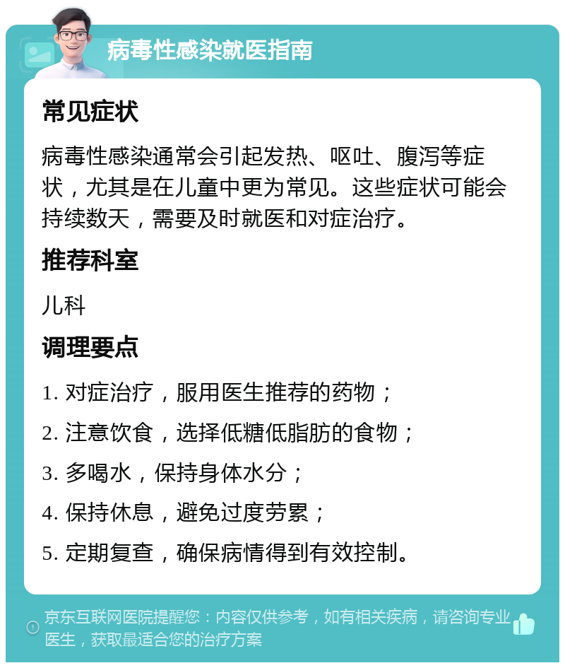 病毒性感染就医指南 常见症状 病毒性感染通常会引起发热、呕吐、腹泻等症状，尤其是在儿童中更为常见。这些症状可能会持续数天，需要及时就医和对症治疗。 推荐科室 儿科 调理要点 1. 对症治疗，服用医生推荐的药物； 2. 注意饮食，选择低糖低脂肪的食物； 3. 多喝水，保持身体水分； 4. 保持休息，避免过度劳累； 5. 定期复查，确保病情得到有效控制。