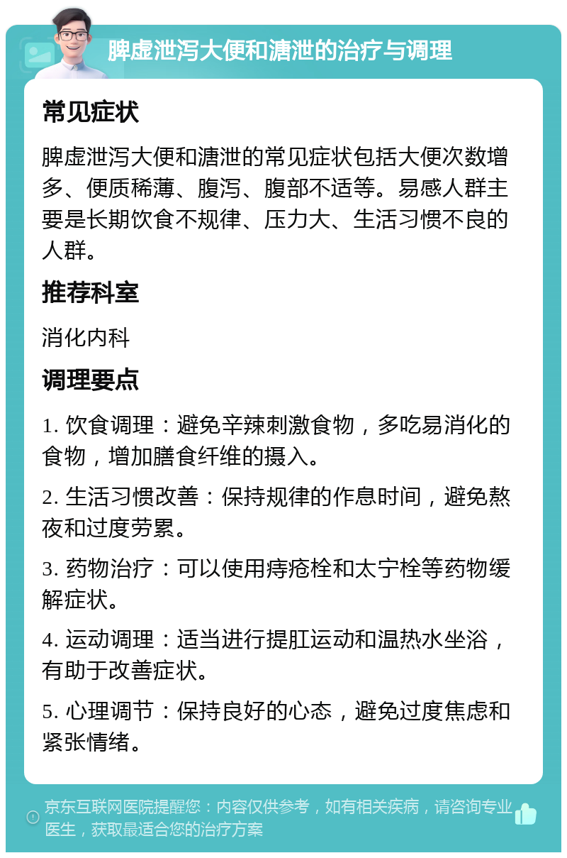 脾虚泄泻大便和溏泄的治疗与调理 常见症状 脾虚泄泻大便和溏泄的常见症状包括大便次数增多、便质稀薄、腹泻、腹部不适等。易感人群主要是长期饮食不规律、压力大、生活习惯不良的人群。 推荐科室 消化内科 调理要点 1. 饮食调理：避免辛辣刺激食物，多吃易消化的食物，增加膳食纤维的摄入。 2. 生活习惯改善：保持规律的作息时间，避免熬夜和过度劳累。 3. 药物治疗：可以使用痔疮栓和太宁栓等药物缓解症状。 4. 运动调理：适当进行提肛运动和温热水坐浴，有助于改善症状。 5. 心理调节：保持良好的心态，避免过度焦虑和紧张情绪。