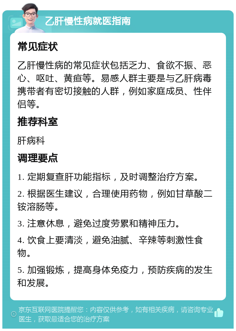 乙肝慢性病就医指南 常见症状 乙肝慢性病的常见症状包括乏力、食欲不振、恶心、呕吐、黄疸等。易感人群主要是与乙肝病毒携带者有密切接触的人群，例如家庭成员、性伴侣等。 推荐科室 肝病科 调理要点 1. 定期复查肝功能指标，及时调整治疗方案。 2. 根据医生建议，合理使用药物，例如甘草酸二铵溶肠等。 3. 注意休息，避免过度劳累和精神压力。 4. 饮食上要清淡，避免油腻、辛辣等刺激性食物。 5. 加强锻炼，提高身体免疫力，预防疾病的发生和发展。