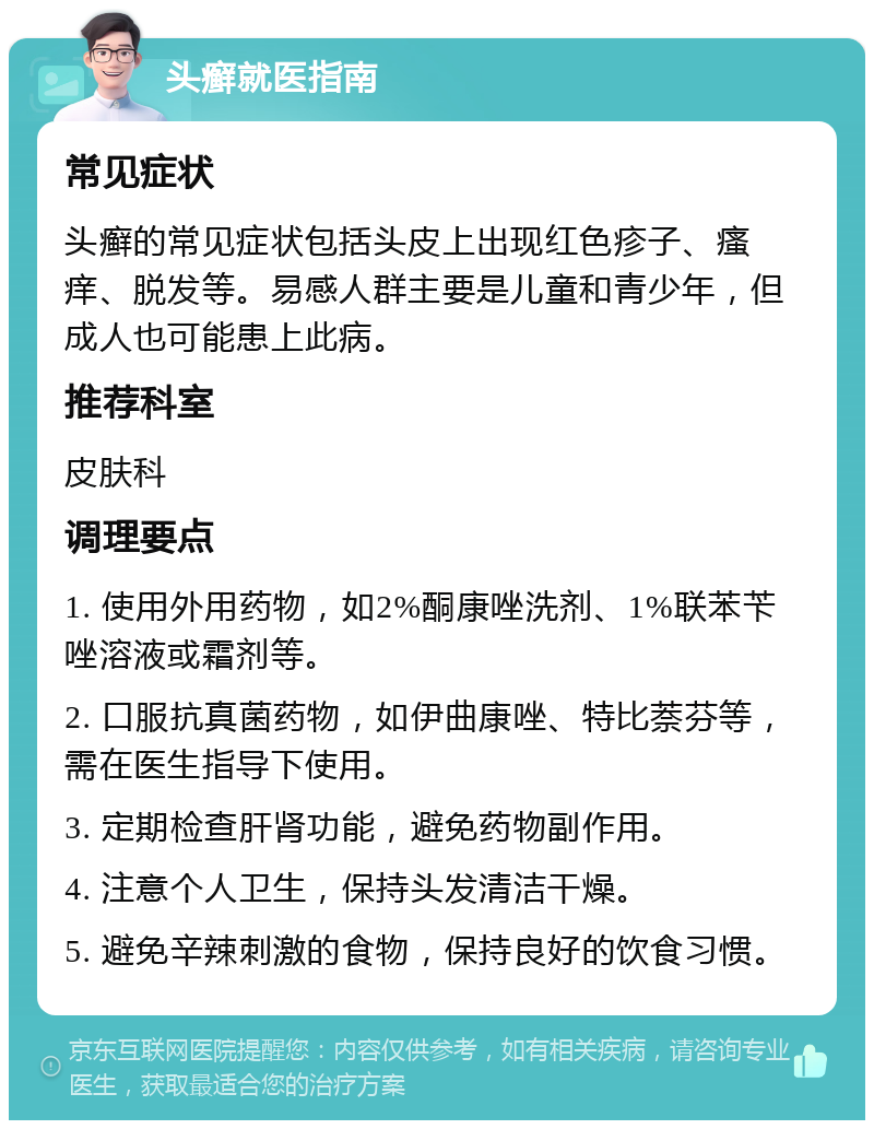 头癣就医指南 常见症状 头癣的常见症状包括头皮上出现红色疹子、瘙痒、脱发等。易感人群主要是儿童和青少年，但成人也可能患上此病。 推荐科室 皮肤科 调理要点 1. 使用外用药物，如2%酮康唑洗剂、1%联苯苄唑溶液或霜剂等。 2. 口服抗真菌药物，如伊曲康唑、特比萘芬等，需在医生指导下使用。 3. 定期检查肝肾功能，避免药物副作用。 4. 注意个人卫生，保持头发清洁干燥。 5. 避免辛辣刺激的食物，保持良好的饮食习惯。