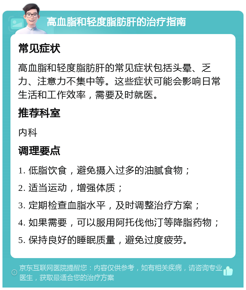 高血脂和轻度脂肪肝的治疗指南 常见症状 高血脂和轻度脂肪肝的常见症状包括头晕、乏力、注意力不集中等。这些症状可能会影响日常生活和工作效率，需要及时就医。 推荐科室 内科 调理要点 1. 低脂饮食，避免摄入过多的油腻食物； 2. 适当运动，增强体质； 3. 定期检查血脂水平，及时调整治疗方案； 4. 如果需要，可以服用阿托伐他汀等降脂药物； 5. 保持良好的睡眠质量，避免过度疲劳。