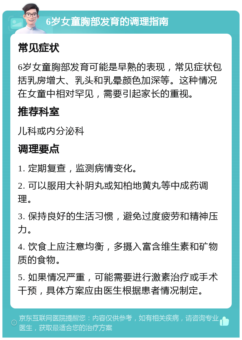 6岁女童胸部发育的调理指南 常见症状 6岁女童胸部发育可能是早熟的表现，常见症状包括乳房增大、乳头和乳晕颜色加深等。这种情况在女童中相对罕见，需要引起家长的重视。 推荐科室 儿科或内分泌科 调理要点 1. 定期复查，监测病情变化。 2. 可以服用大补阴丸或知柏地黄丸等中成药调理。 3. 保持良好的生活习惯，避免过度疲劳和精神压力。 4. 饮食上应注意均衡，多摄入富含维生素和矿物质的食物。 5. 如果情况严重，可能需要进行激素治疗或手术干预，具体方案应由医生根据患者情况制定。