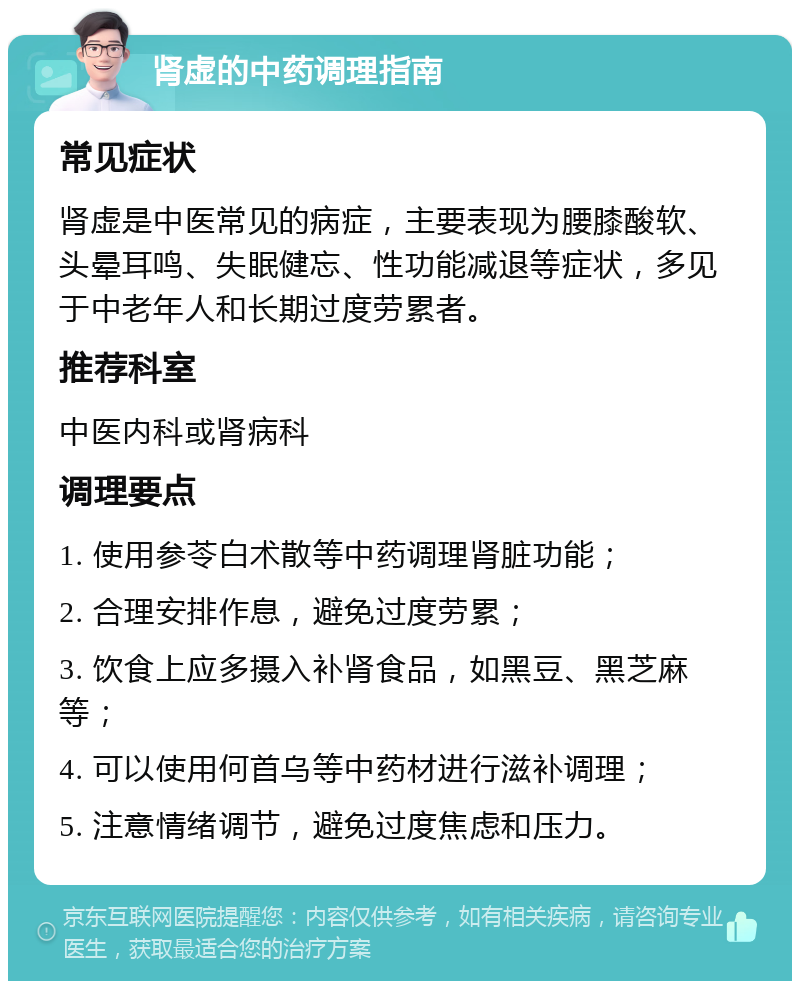 肾虚的中药调理指南 常见症状 肾虚是中医常见的病症，主要表现为腰膝酸软、头晕耳鸣、失眠健忘、性功能减退等症状，多见于中老年人和长期过度劳累者。 推荐科室 中医内科或肾病科 调理要点 1. 使用参苓白术散等中药调理肾脏功能； 2. 合理安排作息，避免过度劳累； 3. 饮食上应多摄入补肾食品，如黑豆、黑芝麻等； 4. 可以使用何首乌等中药材进行滋补调理； 5. 注意情绪调节，避免过度焦虑和压力。