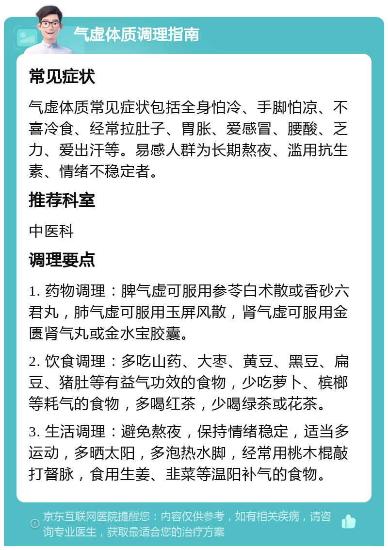 气虚体质调理指南 常见症状 气虚体质常见症状包括全身怕冷、手脚怕凉、不喜冷食、经常拉肚子、胃胀、爱感冒、腰酸、乏力、爱出汗等。易感人群为长期熬夜、滥用抗生素、情绪不稳定者。 推荐科室 中医科 调理要点 1. 药物调理：脾气虚可服用参苓白术散或香砂六君丸，肺气虚可服用玉屏风散，肾气虚可服用金匮肾气丸或金水宝胶囊。 2. 饮食调理：多吃山药、大枣、黄豆、黑豆、扁豆、猪肚等有益气功效的食物，少吃萝卜、槟榔等耗气的食物，多喝红茶，少喝绿茶或花茶。 3. 生活调理：避免熬夜，保持情绪稳定，适当多运动，多晒太阳，多泡热水脚，经常用桃木棍敲打督脉，食用生姜、韭菜等温阳补气的食物。