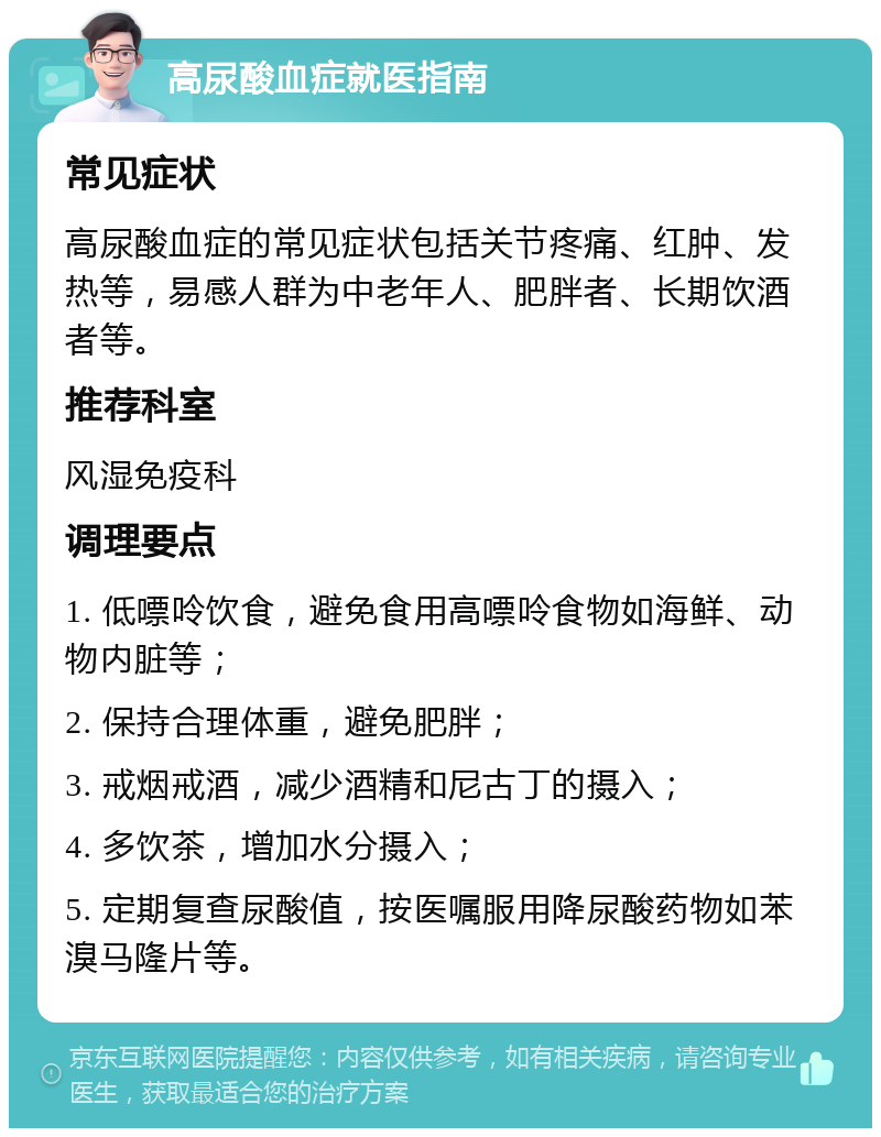 高尿酸血症就医指南 常见症状 高尿酸血症的常见症状包括关节疼痛、红肿、发热等，易感人群为中老年人、肥胖者、长期饮酒者等。 推荐科室 风湿免疫科 调理要点 1. 低嘌呤饮食，避免食用高嘌呤食物如海鲜、动物内脏等； 2. 保持合理体重，避免肥胖； 3. 戒烟戒酒，减少酒精和尼古丁的摄入； 4. 多饮茶，增加水分摄入； 5. 定期复查尿酸值，按医嘱服用降尿酸药物如苯溴马隆片等。