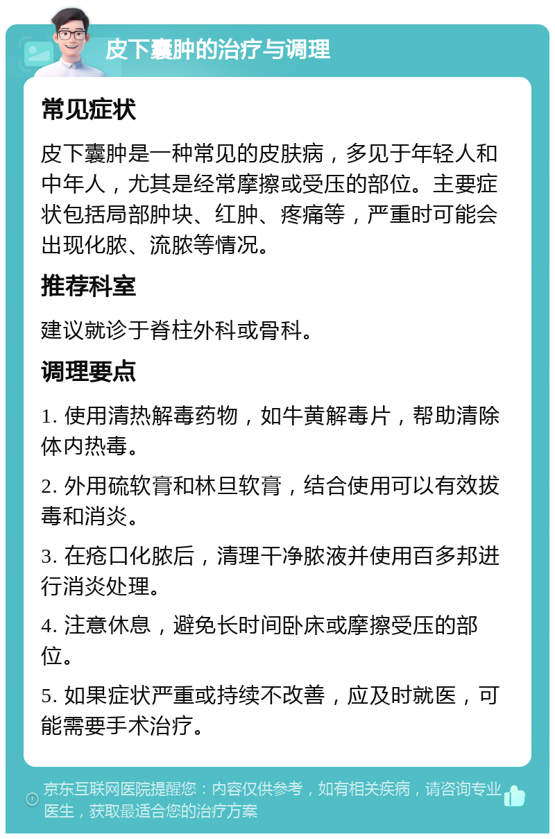 皮下囊肿的治疗与调理 常见症状 皮下囊肿是一种常见的皮肤病，多见于年轻人和中年人，尤其是经常摩擦或受压的部位。主要症状包括局部肿块、红肿、疼痛等，严重时可能会出现化脓、流脓等情况。 推荐科室 建议就诊于脊柱外科或骨科。 调理要点 1. 使用清热解毒药物，如牛黄解毒片，帮助清除体内热毒。 2. 外用硫软膏和林旦软膏，结合使用可以有效拔毒和消炎。 3. 在疮口化脓后，清理干净脓液并使用百多邦进行消炎处理。 4. 注意休息，避免长时间卧床或摩擦受压的部位。 5. 如果症状严重或持续不改善，应及时就医，可能需要手术治疗。