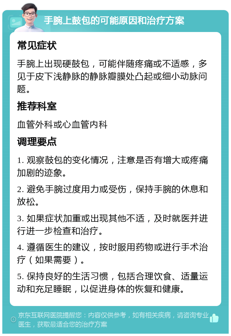 手腕上鼓包的可能原因和治疗方案 常见症状 手腕上出现硬鼓包，可能伴随疼痛或不适感，多见于皮下浅静脉的静脉瓣膜处凸起或细小动脉问题。 推荐科室 血管外科或心血管内科 调理要点 1. 观察鼓包的变化情况，注意是否有增大或疼痛加剧的迹象。 2. 避免手腕过度用力或受伤，保持手腕的休息和放松。 3. 如果症状加重或出现其他不适，及时就医并进行进一步检查和治疗。 4. 遵循医生的建议，按时服用药物或进行手术治疗（如果需要）。 5. 保持良好的生活习惯，包括合理饮食、适量运动和充足睡眠，以促进身体的恢复和健康。