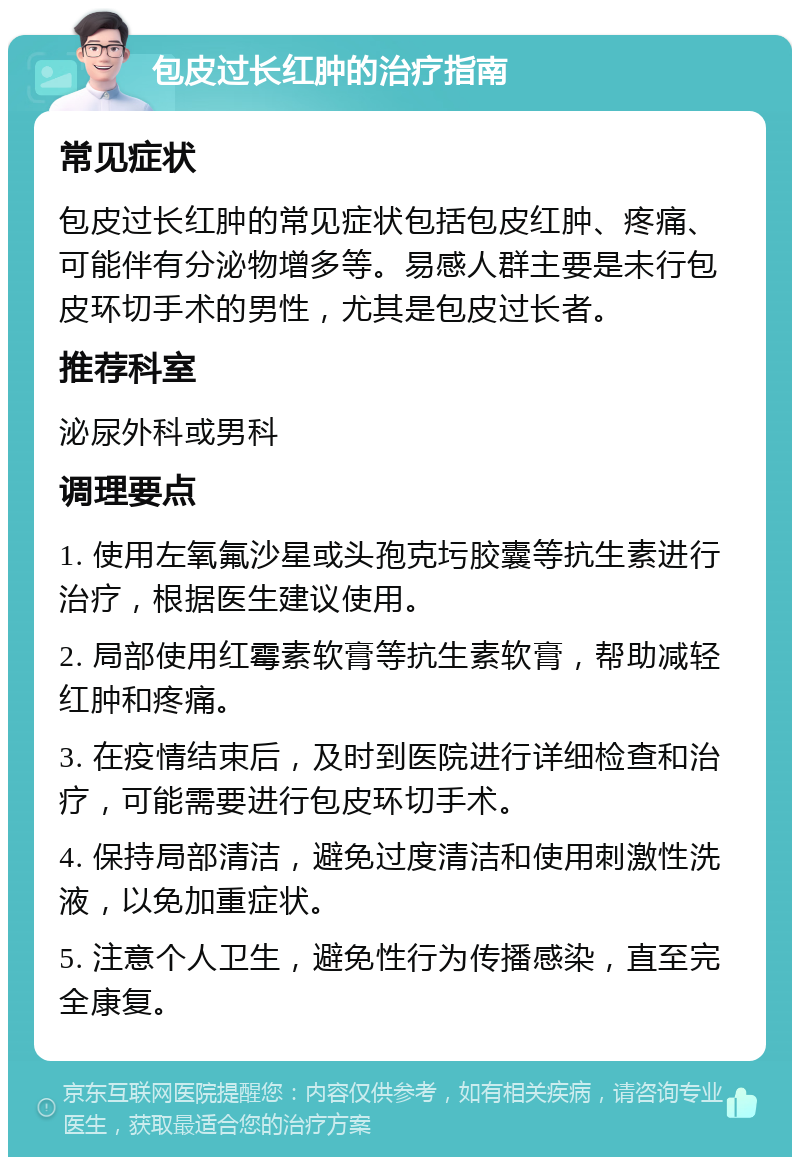 包皮过长红肿的治疗指南 常见症状 包皮过长红肿的常见症状包括包皮红肿、疼痛、可能伴有分泌物增多等。易感人群主要是未行包皮环切手术的男性，尤其是包皮过长者。 推荐科室 泌尿外科或男科 调理要点 1. 使用左氧氟沙星或头孢克圬胶囊等抗生素进行治疗，根据医生建议使用。 2. 局部使用红霉素软膏等抗生素软膏，帮助减轻红肿和疼痛。 3. 在疫情结束后，及时到医院进行详细检查和治疗，可能需要进行包皮环切手术。 4. 保持局部清洁，避免过度清洁和使用刺激性洗液，以免加重症状。 5. 注意个人卫生，避免性行为传播感染，直至完全康复。