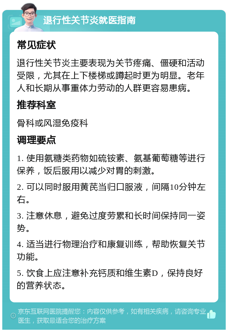 退行性关节炎就医指南 常见症状 退行性关节炎主要表现为关节疼痛、僵硬和活动受限，尤其在上下楼梯或蹲起时更为明显。老年人和长期从事重体力劳动的人群更容易患病。 推荐科室 骨科或风湿免疫科 调理要点 1. 使用氨糖类药物如硫铵素、氨基葡萄糖等进行保养，饭后服用以减少对胃的刺激。 2. 可以同时服用黄芪当归口服液，间隔10分钟左右。 3. 注意休息，避免过度劳累和长时间保持同一姿势。 4. 适当进行物理治疗和康复训练，帮助恢复关节功能。 5. 饮食上应注意补充钙质和维生素D，保持良好的营养状态。