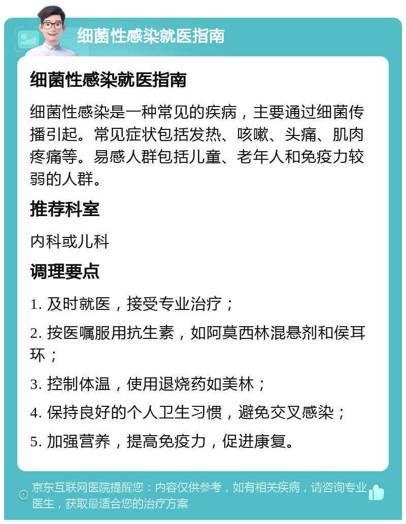 细菌性感染就医指南 细菌性感染就医指南 细菌性感染是一种常见的疾病，主要通过细菌传播引起。常见症状包括发热、咳嗽、头痛、肌肉疼痛等。易感人群包括儿童、老年人和免疫力较弱的人群。 推荐科室 内科或儿科 调理要点 1. 及时就医，接受专业治疗； 2. 按医嘱服用抗生素，如阿莫西林混悬剂和侯耳环； 3. 控制体温，使用退烧药如美林； 4. 保持良好的个人卫生习惯，避免交叉感染； 5. 加强营养，提高免疫力，促进康复。