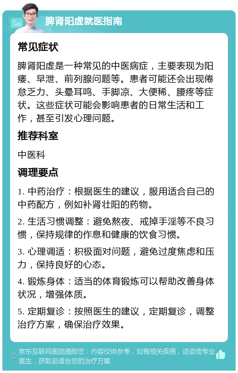 脾肾阳虚就医指南 常见症状 脾肾阳虚是一种常见的中医病症，主要表现为阳痿、早泄、前列腺问题等。患者可能还会出现倦怠乏力、头晕耳鸣、手脚凉、大便稀、腰疼等症状。这些症状可能会影响患者的日常生活和工作，甚至引发心理问题。 推荐科室 中医科 调理要点 1. 中药治疗：根据医生的建议，服用适合自己的中药配方，例如补肾壮阳的药物。 2. 生活习惯调整：避免熬夜、戒掉手淫等不良习惯，保持规律的作息和健康的饮食习惯。 3. 心理调适：积极面对问题，避免过度焦虑和压力，保持良好的心态。 4. 锻炼身体：适当的体育锻炼可以帮助改善身体状况，增强体质。 5. 定期复诊：按照医生的建议，定期复诊，调整治疗方案，确保治疗效果。