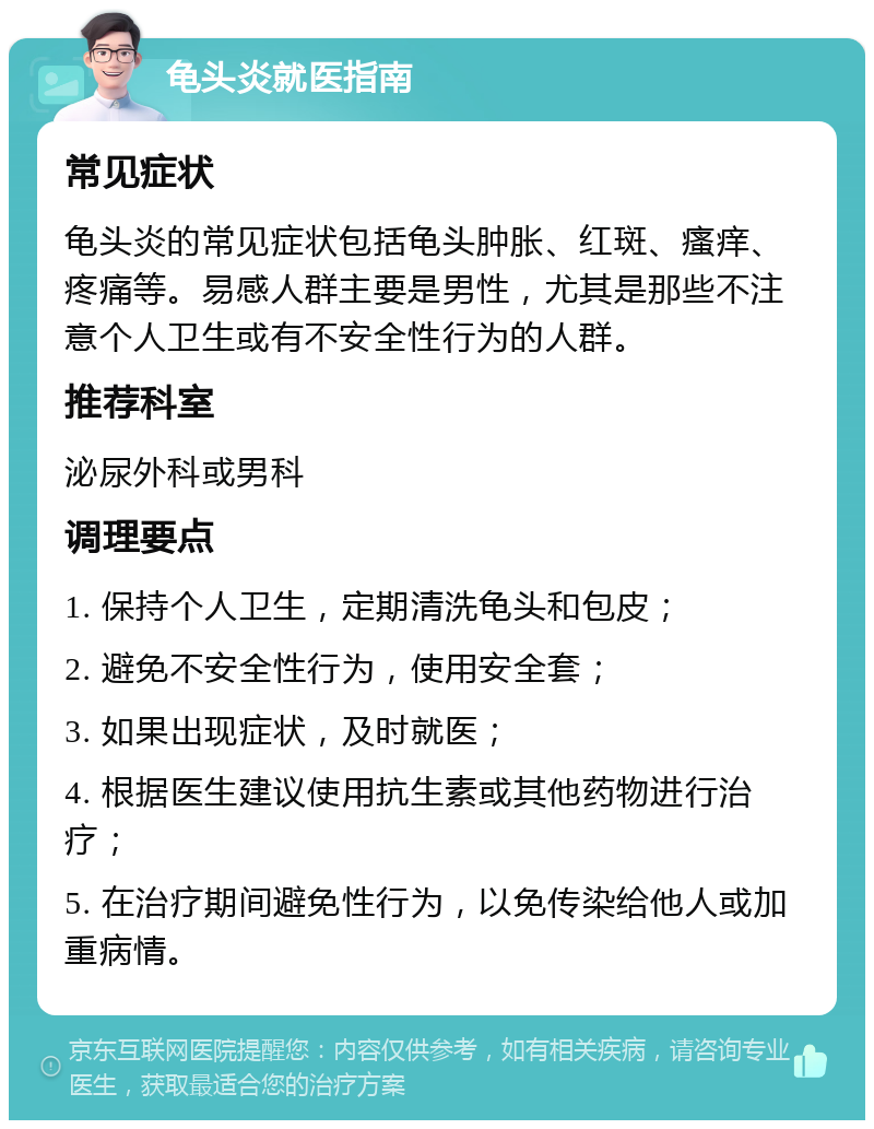 龟头炎就医指南 常见症状 龟头炎的常见症状包括龟头肿胀、红斑、瘙痒、疼痛等。易感人群主要是男性，尤其是那些不注意个人卫生或有不安全性行为的人群。 推荐科室 泌尿外科或男科 调理要点 1. 保持个人卫生，定期清洗龟头和包皮； 2. 避免不安全性行为，使用安全套； 3. 如果出现症状，及时就医； 4. 根据医生建议使用抗生素或其他药物进行治疗； 5. 在治疗期间避免性行为，以免传染给他人或加重病情。