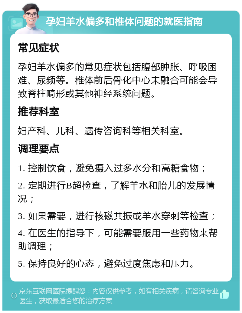 孕妇羊水偏多和椎体问题的就医指南 常见症状 孕妇羊水偏多的常见症状包括腹部肿胀、呼吸困难、尿频等。椎体前后骨化中心未融合可能会导致脊柱畸形或其他神经系统问题。 推荐科室 妇产科、儿科、遗传咨询科等相关科室。 调理要点 1. 控制饮食，避免摄入过多水分和高糖食物； 2. 定期进行B超检查，了解羊水和胎儿的发展情况； 3. 如果需要，进行核磁共振或羊水穿刺等检查； 4. 在医生的指导下，可能需要服用一些药物来帮助调理； 5. 保持良好的心态，避免过度焦虑和压力。