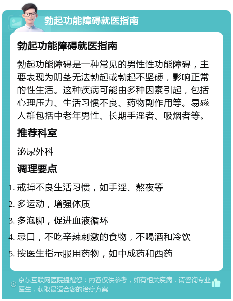 勃起功能障碍就医指南 勃起功能障碍就医指南 勃起功能障碍是一种常见的男性性功能障碍，主要表现为阴茎无法勃起或勃起不坚硬，影响正常的性生活。这种疾病可能由多种因素引起，包括心理压力、生活习惯不良、药物副作用等。易感人群包括中老年男性、长期手淫者、吸烟者等。 推荐科室 泌尿外科 调理要点 戒掉不良生活习惯，如手淫、熬夜等 多运动，增强体质 多泡脚，促进血液循环 忌口，不吃辛辣刺激的食物，不喝酒和冷饮 按医生指示服用药物，如中成药和西药