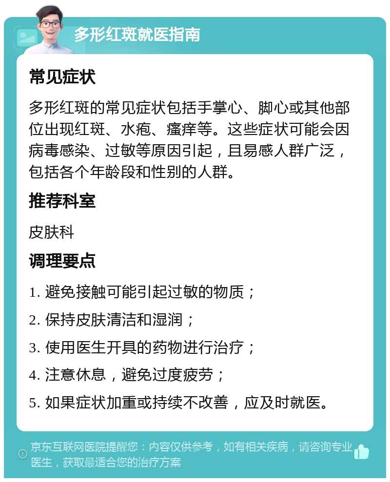 多形红斑就医指南 常见症状 多形红斑的常见症状包括手掌心、脚心或其他部位出现红斑、水疱、瘙痒等。这些症状可能会因病毒感染、过敏等原因引起，且易感人群广泛，包括各个年龄段和性别的人群。 推荐科室 皮肤科 调理要点 1. 避免接触可能引起过敏的物质； 2. 保持皮肤清洁和湿润； 3. 使用医生开具的药物进行治疗； 4. 注意休息，避免过度疲劳； 5. 如果症状加重或持续不改善，应及时就医。