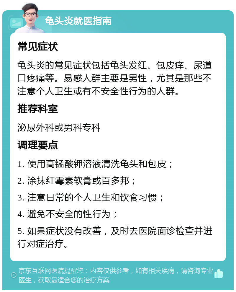 龟头炎就医指南 常见症状 龟头炎的常见症状包括龟头发红、包皮痒、尿道口疼痛等。易感人群主要是男性，尤其是那些不注意个人卫生或有不安全性行为的人群。 推荐科室 泌尿外科或男科专科 调理要点 1. 使用高锰酸钾溶液清洗龟头和包皮； 2. 涂抹红霉素软膏或百多邦； 3. 注意日常的个人卫生和饮食习惯； 4. 避免不安全的性行为； 5. 如果症状没有改善，及时去医院面诊检查并进行对症治疗。