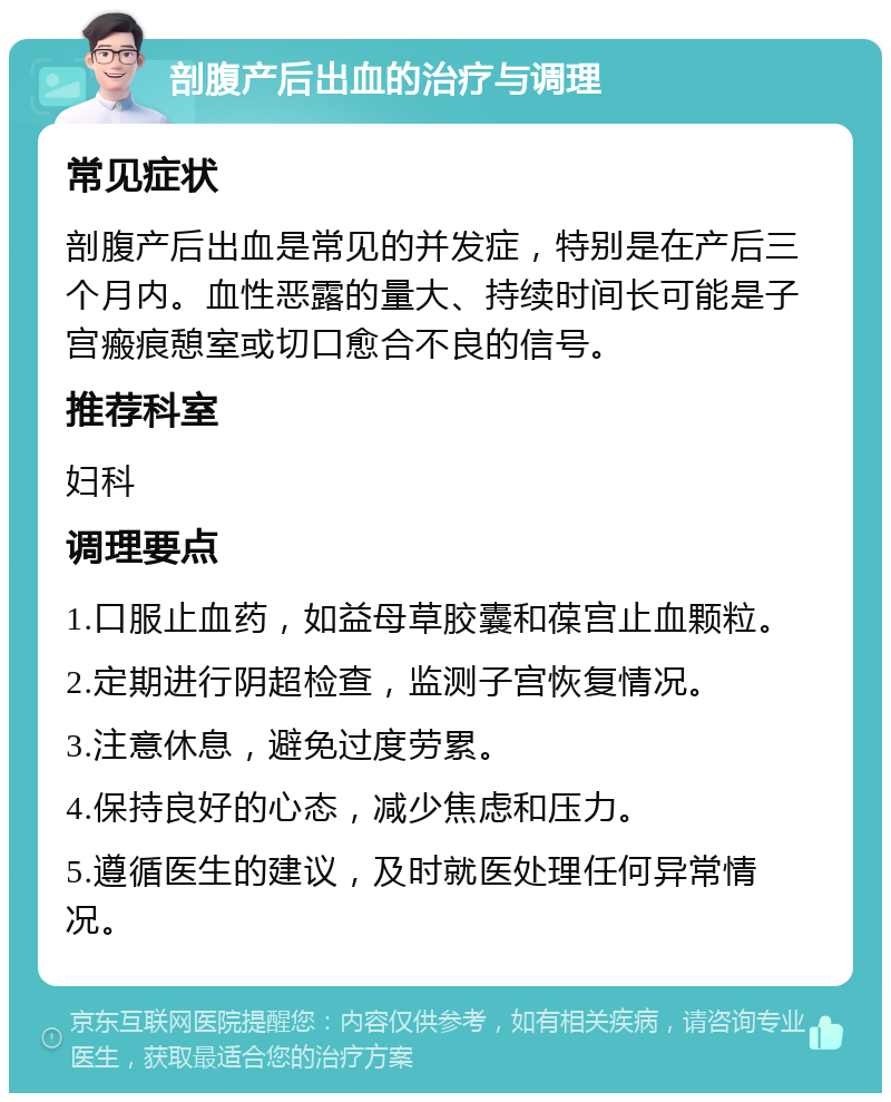 剖腹产后出血的治疗与调理 常见症状 剖腹产后出血是常见的并发症，特别是在产后三个月内。血性恶露的量大、持续时间长可能是子宫瘢痕憩室或切口愈合不良的信号。 推荐科室 妇科 调理要点 1.口服止血药，如益母草胶囊和葆宫止血颗粒。 2.定期进行阴超检查，监测子宫恢复情况。 3.注意休息，避免过度劳累。 4.保持良好的心态，减少焦虑和压力。 5.遵循医生的建议，及时就医处理任何异常情况。