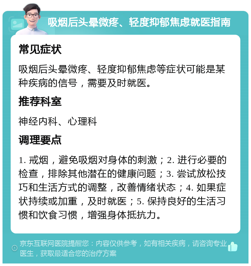 吸烟后头晕微疼、轻度抑郁焦虑就医指南 常见症状 吸烟后头晕微疼、轻度抑郁焦虑等症状可能是某种疾病的信号，需要及时就医。 推荐科室 神经内科、心理科 调理要点 1. 戒烟，避免吸烟对身体的刺激；2. 进行必要的检查，排除其他潜在的健康问题；3. 尝试放松技巧和生活方式的调整，改善情绪状态；4. 如果症状持续或加重，及时就医；5. 保持良好的生活习惯和饮食习惯，增强身体抵抗力。