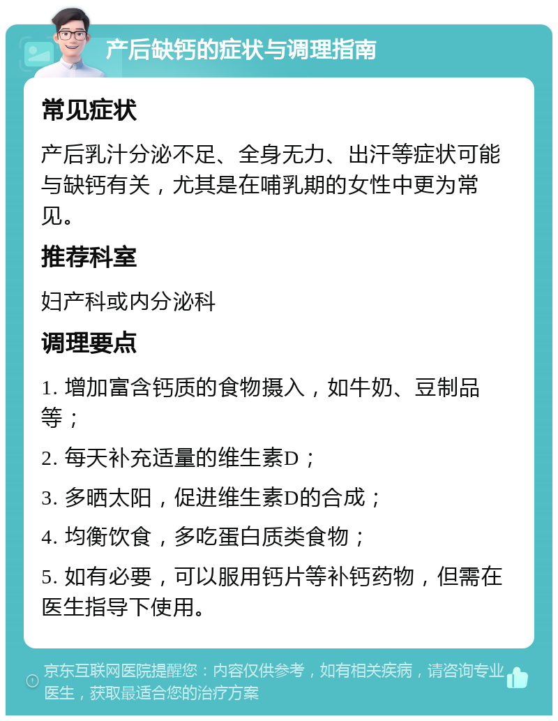 产后缺钙的症状与调理指南 常见症状 产后乳汁分泌不足、全身无力、出汗等症状可能与缺钙有关，尤其是在哺乳期的女性中更为常见。 推荐科室 妇产科或内分泌科 调理要点 1. 增加富含钙质的食物摄入，如牛奶、豆制品等； 2. 每天补充适量的维生素D； 3. 多晒太阳，促进维生素D的合成； 4. 均衡饮食，多吃蛋白质类食物； 5. 如有必要，可以服用钙片等补钙药物，但需在医生指导下使用。