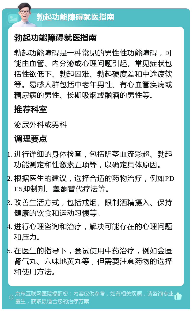 勃起功能障碍就医指南 勃起功能障碍就医指南 勃起功能障碍是一种常见的男性性功能障碍，可能由血管、内分泌或心理问题引起。常见症状包括性欲低下、勃起困难、勃起硬度差和中途疲软等。易感人群包括中老年男性、有心血管疾病或糖尿病的男性、长期吸烟或酗酒的男性等。 推荐科室 泌尿外科或男科 调理要点 进行详细的身体检查，包括阴茎血流彩超、勃起功能测定和性激素五项等，以确定具体原因。 根据医生的建议，选择合适的药物治疗，例如PDE5抑制剂、睾酮替代疗法等。 改善生活方式，包括戒烟、限制酒精摄入、保持健康的饮食和运动习惯等。 进行心理咨询和治疗，解决可能存在的心理问题和压力。 在医生的指导下，尝试使用中药治疗，例如金匮肾气丸、六味地黄丸等，但需要注意药物的选择和使用方法。