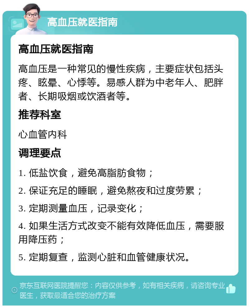 高血压就医指南 高血压就医指南 高血压是一种常见的慢性疾病，主要症状包括头疼、眩晕、心悸等。易感人群为中老年人、肥胖者、长期吸烟或饮酒者等。 推荐科室 心血管内科 调理要点 1. 低盐饮食，避免高脂肪食物； 2. 保证充足的睡眠，避免熬夜和过度劳累； 3. 定期测量血压，记录变化； 4. 如果生活方式改变不能有效降低血压，需要服用降压药； 5. 定期复查，监测心脏和血管健康状况。