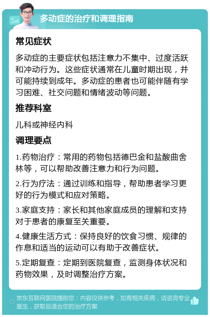 多动症的治疗和调理指南 常见症状 多动症的主要症状包括注意力不集中、过度活跃和冲动行为。这些症状通常在儿童时期出现，并可能持续到成年。多动症的患者也可能伴随有学习困难、社交问题和情绪波动等问题。 推荐科室 儿科或神经内科 调理要点 1.药物治疗：常用的药物包括德巴金和盐酸曲舍林等，可以帮助改善注意力和行为问题。 2.行为疗法：通过训练和指导，帮助患者学习更好的行为模式和应对策略。 3.家庭支持：家长和其他家庭成员的理解和支持对于患者的康复至关重要。 4.健康生活方式：保持良好的饮食习惯、规律的作息和适当的运动可以有助于改善症状。 5.定期复查：定期到医院复查，监测身体状况和药物效果，及时调整治疗方案。