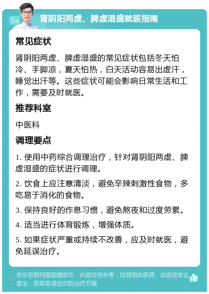 肾阴阳两虚、脾虚湿盛就医指南 常见症状 肾阴阳两虚、脾虚湿盛的常见症状包括冬天怕冷、手脚凉，夏天怕热，白天活动容易出虚汗，睡觉出汗等。这些症状可能会影响日常生活和工作，需要及时就医。 推荐科室 中医科 调理要点 1. 使用中药综合调理治疗，针对肾阴阳两虚、脾虚湿盛的症状进行调理。 2. 饮食上应注意清淡，避免辛辣刺激性食物，多吃易于消化的食物。 3. 保持良好的作息习惯，避免熬夜和过度劳累。 4. 适当进行体育锻炼，增强体质。 5. 如果症状严重或持续不改善，应及时就医，避免延误治疗。