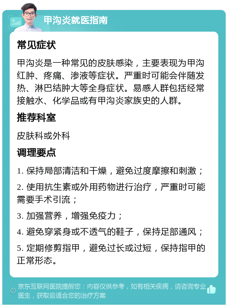 甲沟炎就医指南 常见症状 甲沟炎是一种常见的皮肤感染，主要表现为甲沟红肿、疼痛、渗液等症状。严重时可能会伴随发热、淋巴结肿大等全身症状。易感人群包括经常接触水、化学品或有甲沟炎家族史的人群。 推荐科室 皮肤科或外科 调理要点 1. 保持局部清洁和干燥，避免过度摩擦和刺激； 2. 使用抗生素或外用药物进行治疗，严重时可能需要手术引流； 3. 加强营养，增强免疫力； 4. 避免穿紧身或不透气的鞋子，保持足部通风； 5. 定期修剪指甲，避免过长或过短，保持指甲的正常形态。