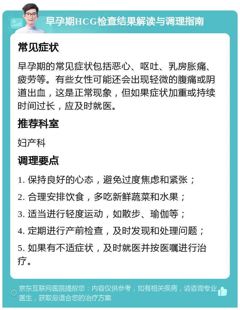 早孕期HCG检查结果解读与调理指南 常见症状 早孕期的常见症状包括恶心、呕吐、乳房胀痛、疲劳等。有些女性可能还会出现轻微的腹痛或阴道出血，这是正常现象，但如果症状加重或持续时间过长，应及时就医。 推荐科室 妇产科 调理要点 1. 保持良好的心态，避免过度焦虑和紧张； 2. 合理安排饮食，多吃新鲜蔬菜和水果； 3. 适当进行轻度运动，如散步、瑜伽等； 4. 定期进行产前检查，及时发现和处理问题； 5. 如果有不适症状，及时就医并按医嘱进行治疗。