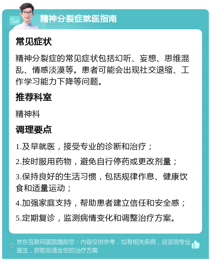 精神分裂症就医指南 常见症状 精神分裂症的常见症状包括幻听、妄想、思维混乱、情感淡漠等。患者可能会出现社交退缩、工作学习能力下降等问题。 推荐科室 精神科 调理要点 1.及早就医，接受专业的诊断和治疗； 2.按时服用药物，避免自行停药或更改剂量； 3.保持良好的生活习惯，包括规律作息、健康饮食和适量运动； 4.加强家庭支持，帮助患者建立信任和安全感； 5.定期复诊，监测病情变化和调整治疗方案。