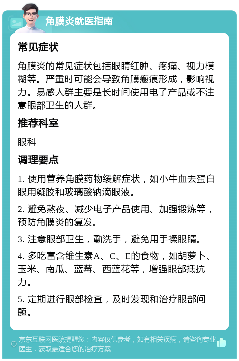 角膜炎就医指南 常见症状 角膜炎的常见症状包括眼睛红肿、疼痛、视力模糊等。严重时可能会导致角膜瘢痕形成，影响视力。易感人群主要是长时间使用电子产品或不注意眼部卫生的人群。 推荐科室 眼科 调理要点 1. 使用营养角膜药物缓解症状，如小牛血去蛋白眼用凝胶和玻璃酸钠滴眼液。 2. 避免熬夜、减少电子产品使用、加强锻炼等，预防角膜炎的复发。 3. 注意眼部卫生，勤洗手，避免用手揉眼睛。 4. 多吃富含维生素A、C、E的食物，如胡萝卜、玉米、南瓜、蓝莓、西蓝花等，增强眼部抵抗力。 5. 定期进行眼部检查，及时发现和治疗眼部问题。