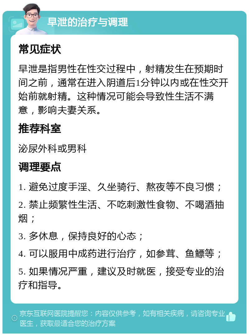 早泄的治疗与调理 常见症状 早泄是指男性在性交过程中，射精发生在预期时间之前，通常在进入阴道后1分钟以内或在性交开始前就射精。这种情况可能会导致性生活不满意，影响夫妻关系。 推荐科室 泌尿外科或男科 调理要点 1. 避免过度手淫、久坐骑行、熬夜等不良习惯； 2. 禁止频繁性生活、不吃刺激性食物、不喝酒抽烟； 3. 多休息，保持良好的心态； 4. 可以服用中成药进行治疗，如参茸、鱼鰾等； 5. 如果情况严重，建议及时就医，接受专业的治疗和指导。