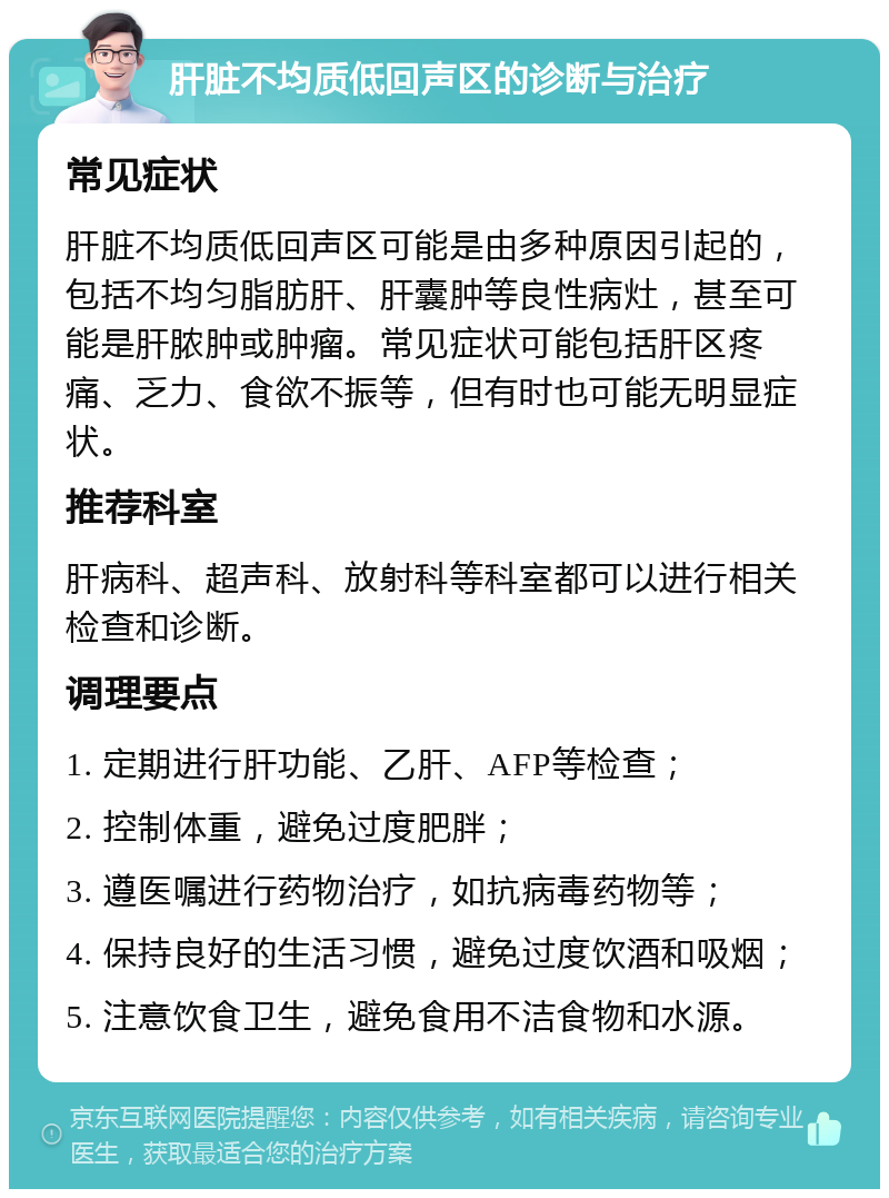 肝脏不均质低回声区的诊断与治疗 常见症状 肝脏不均质低回声区可能是由多种原因引起的，包括不均匀脂肪肝、肝囊肿等良性病灶，甚至可能是肝脓肿或肿瘤。常见症状可能包括肝区疼痛、乏力、食欲不振等，但有时也可能无明显症状。 推荐科室 肝病科、超声科、放射科等科室都可以进行相关检查和诊断。 调理要点 1. 定期进行肝功能、乙肝、AFP等检查； 2. 控制体重，避免过度肥胖； 3. 遵医嘱进行药物治疗，如抗病毒药物等； 4. 保持良好的生活习惯，避免过度饮酒和吸烟； 5. 注意饮食卫生，避免食用不洁食物和水源。