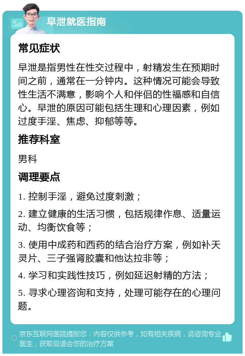 早泄就医指南 常见症状 早泄是指男性在性交过程中，射精发生在预期时间之前，通常在一分钟内。这种情况可能会导致性生活不满意，影响个人和伴侣的性福感和自信心。早泄的原因可能包括生理和心理因素，例如过度手淫、焦虑、抑郁等等。 推荐科室 男科 调理要点 1. 控制手淫，避免过度刺激； 2. 建立健康的生活习惯，包括规律作息、适量运动、均衡饮食等； 3. 使用中成药和西药的结合治疗方案，例如补天灵片、三子强肾胶囊和他达拉非等； 4. 学习和实践性技巧，例如延迟射精的方法； 5. 寻求心理咨询和支持，处理可能存在的心理问题。