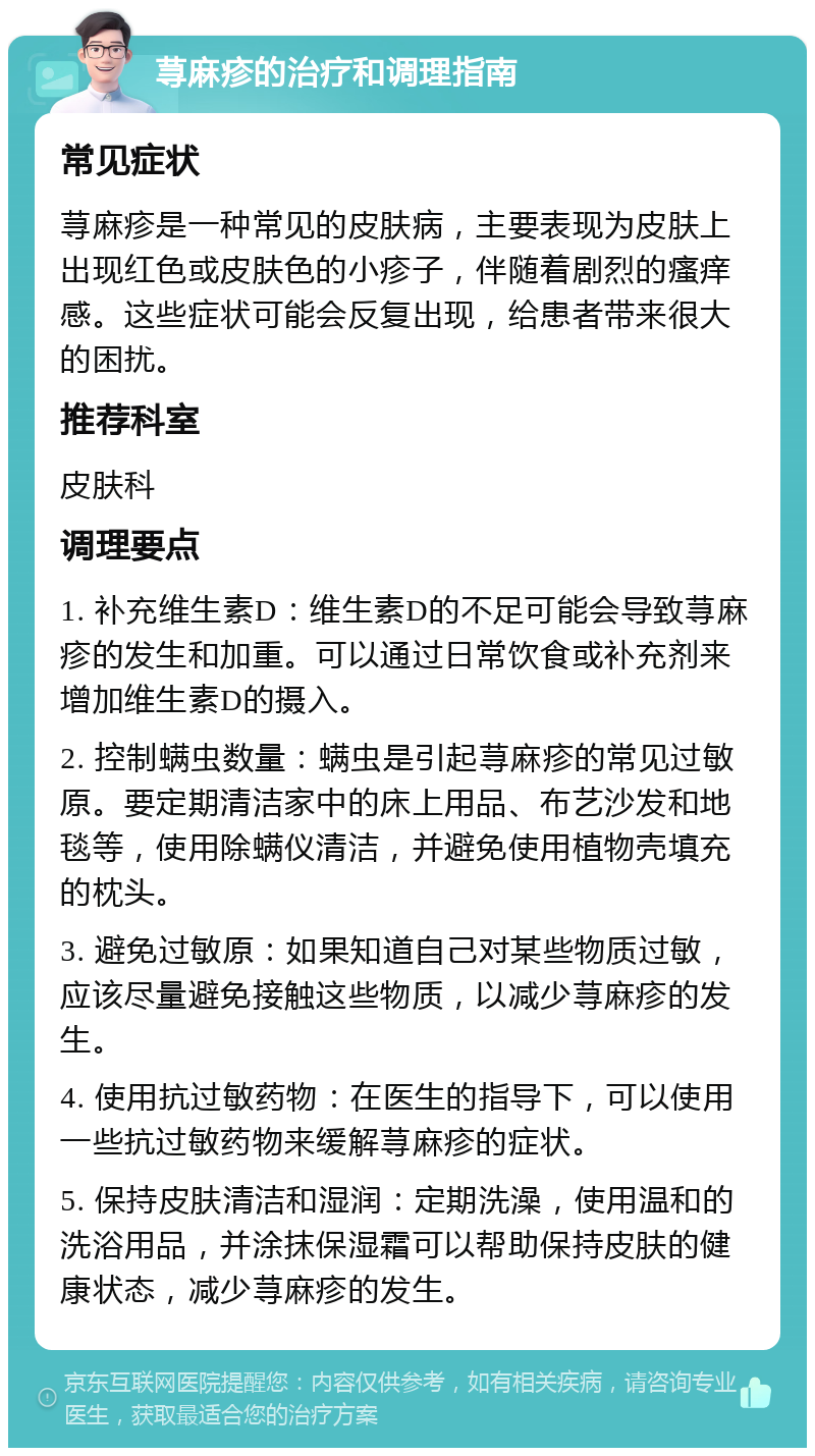 荨麻疹的治疗和调理指南 常见症状 荨麻疹是一种常见的皮肤病，主要表现为皮肤上出现红色或皮肤色的小疹子，伴随着剧烈的瘙痒感。这些症状可能会反复出现，给患者带来很大的困扰。 推荐科室 皮肤科 调理要点 1. 补充维生素D：维生素D的不足可能会导致荨麻疹的发生和加重。可以通过日常饮食或补充剂来增加维生素D的摄入。 2. 控制螨虫数量：螨虫是引起荨麻疹的常见过敏原。要定期清洁家中的床上用品、布艺沙发和地毯等，使用除螨仪清洁，并避免使用植物壳填充的枕头。 3. 避免过敏原：如果知道自己对某些物质过敏，应该尽量避免接触这些物质，以减少荨麻疹的发生。 4. 使用抗过敏药物：在医生的指导下，可以使用一些抗过敏药物来缓解荨麻疹的症状。 5. 保持皮肤清洁和湿润：定期洗澡，使用温和的洗浴用品，并涂抹保湿霜可以帮助保持皮肤的健康状态，减少荨麻疹的发生。