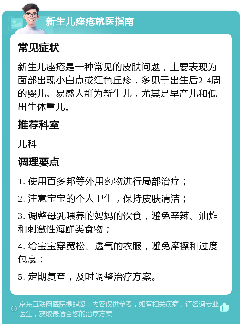 新生儿痤疮就医指南 常见症状 新生儿痤疮是一种常见的皮肤问题，主要表现为面部出现小白点或红色丘疹，多见于出生后2-4周的婴儿。易感人群为新生儿，尤其是早产儿和低出生体重儿。 推荐科室 儿科 调理要点 1. 使用百多邦等外用药物进行局部治疗； 2. 注意宝宝的个人卫生，保持皮肤清洁； 3. 调整母乳喂养的妈妈的饮食，避免辛辣、油炸和刺激性海鲜类食物； 4. 给宝宝穿宽松、透气的衣服，避免摩擦和过度包裹； 5. 定期复查，及时调整治疗方案。