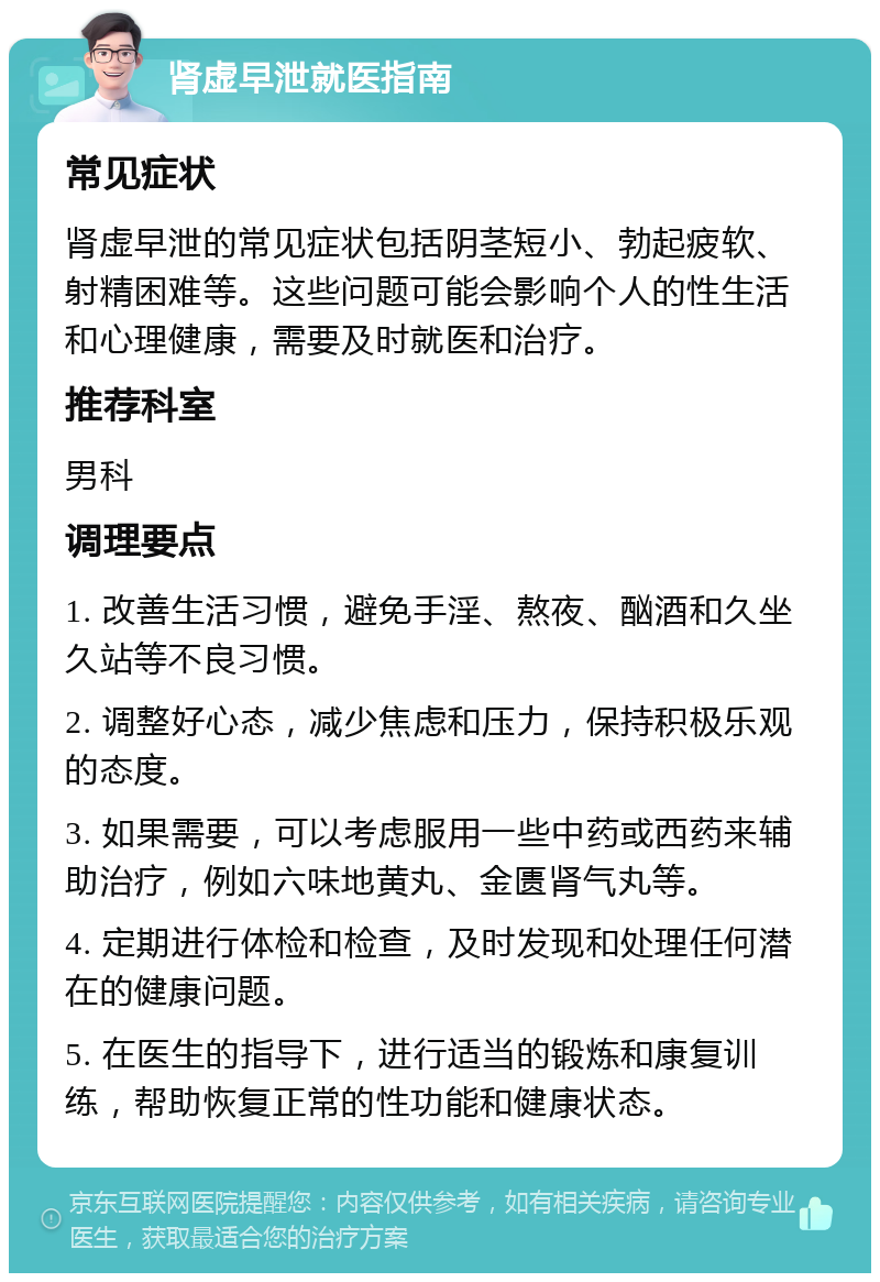 肾虚早泄就医指南 常见症状 肾虚早泄的常见症状包括阴茎短小、勃起疲软、射精困难等。这些问题可能会影响个人的性生活和心理健康，需要及时就医和治疗。 推荐科室 男科 调理要点 1. 改善生活习惯，避免手淫、熬夜、酗酒和久坐久站等不良习惯。 2. 调整好心态，减少焦虑和压力，保持积极乐观的态度。 3. 如果需要，可以考虑服用一些中药或西药来辅助治疗，例如六味地黄丸、金匮肾气丸等。 4. 定期进行体检和检查，及时发现和处理任何潜在的健康问题。 5. 在医生的指导下，进行适当的锻炼和康复训练，帮助恢复正常的性功能和健康状态。