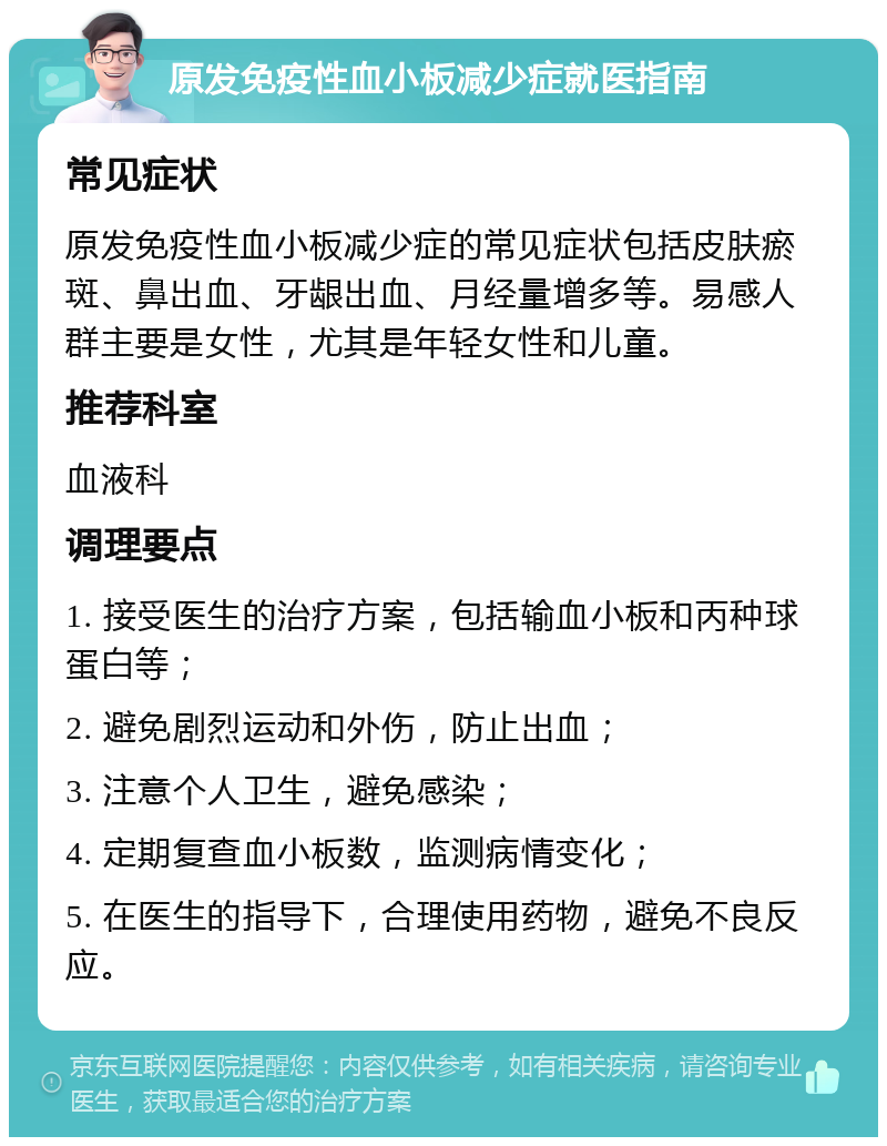 原发免疫性血小板减少症就医指南 常见症状 原发免疫性血小板减少症的常见症状包括皮肤瘀斑、鼻出血、牙龈出血、月经量增多等。易感人群主要是女性，尤其是年轻女性和儿童。 推荐科室 血液科 调理要点 1. 接受医生的治疗方案，包括输血小板和丙种球蛋白等； 2. 避免剧烈运动和外伤，防止出血； 3. 注意个人卫生，避免感染； 4. 定期复查血小板数，监测病情变化； 5. 在医生的指导下，合理使用药物，避免不良反应。