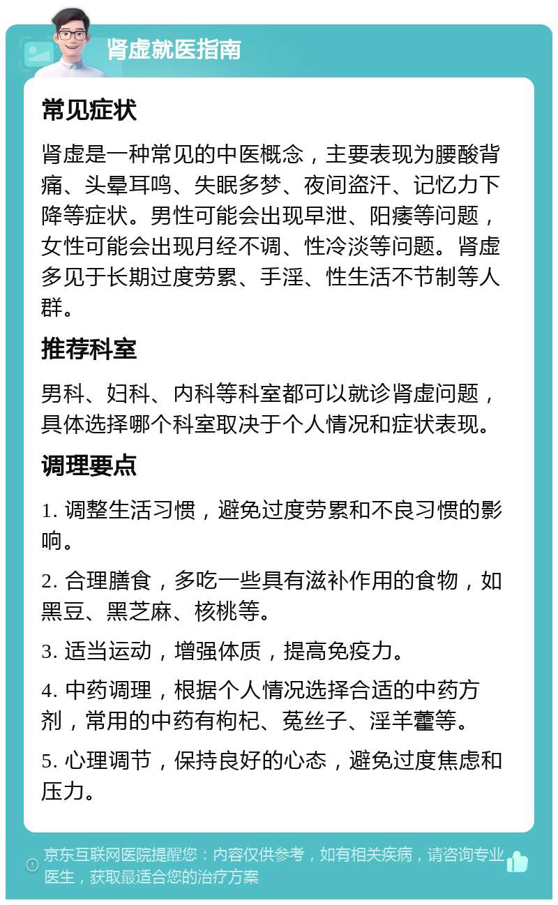 肾虚就医指南 常见症状 肾虚是一种常见的中医概念，主要表现为腰酸背痛、头晕耳鸣、失眠多梦、夜间盗汗、记忆力下降等症状。男性可能会出现早泄、阳痿等问题，女性可能会出现月经不调、性冷淡等问题。肾虚多见于长期过度劳累、手淫、性生活不节制等人群。 推荐科室 男科、妇科、内科等科室都可以就诊肾虚问题，具体选择哪个科室取决于个人情况和症状表现。 调理要点 1. 调整生活习惯，避免过度劳累和不良习惯的影响。 2. 合理膳食，多吃一些具有滋补作用的食物，如黑豆、黑芝麻、核桃等。 3. 适当运动，增强体质，提高免疫力。 4. 中药调理，根据个人情况选择合适的中药方剂，常用的中药有枸杞、菟丝子、淫羊藿等。 5. 心理调节，保持良好的心态，避免过度焦虑和压力。