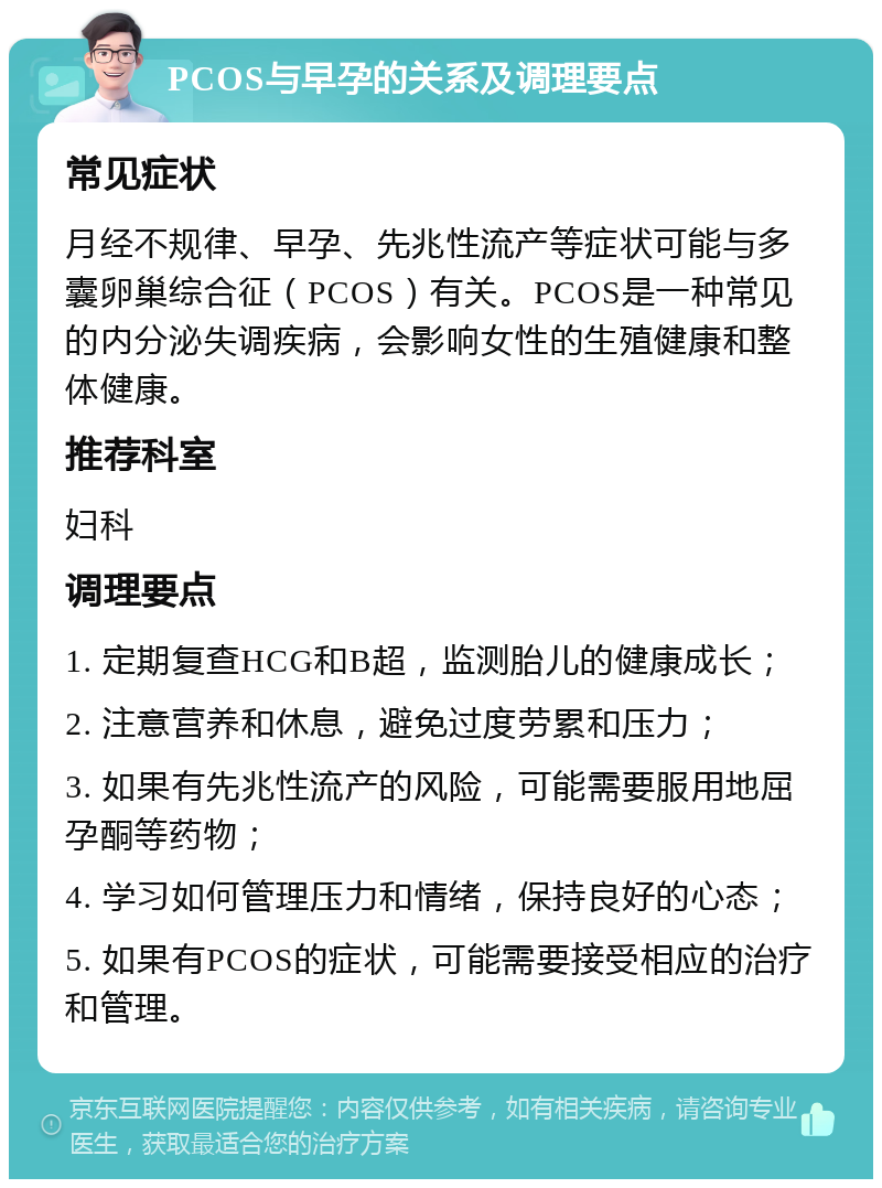 PCOS与早孕的关系及调理要点 常见症状 月经不规律、早孕、先兆性流产等症状可能与多囊卵巢综合征（PCOS）有关。PCOS是一种常见的内分泌失调疾病，会影响女性的生殖健康和整体健康。 推荐科室 妇科 调理要点 1. 定期复查HCG和B超，监测胎儿的健康成长； 2. 注意营养和休息，避免过度劳累和压力； 3. 如果有先兆性流产的风险，可能需要服用地屈孕酮等药物； 4. 学习如何管理压力和情绪，保持良好的心态； 5. 如果有PCOS的症状，可能需要接受相应的治疗和管理。