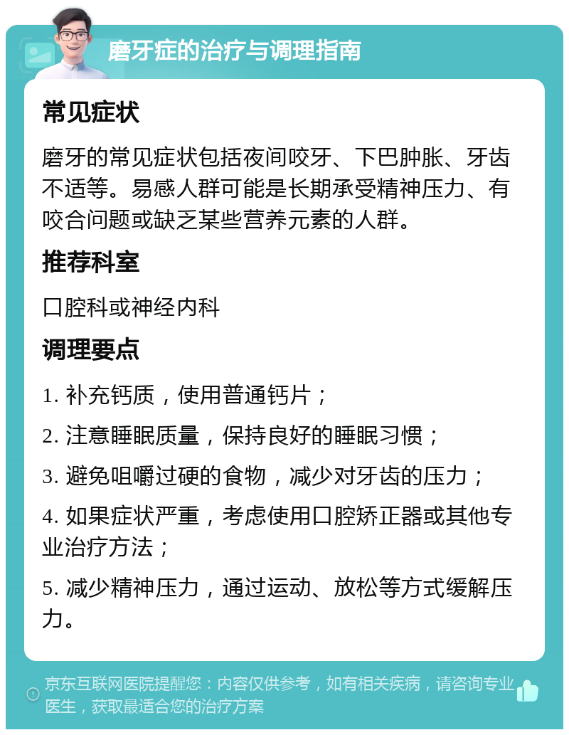 磨牙症的治疗与调理指南 常见症状 磨牙的常见症状包括夜间咬牙、下巴肿胀、牙齿不适等。易感人群可能是长期承受精神压力、有咬合问题或缺乏某些营养元素的人群。 推荐科室 口腔科或神经内科 调理要点 1. 补充钙质，使用普通钙片； 2. 注意睡眠质量，保持良好的睡眠习惯； 3. 避免咀嚼过硬的食物，减少对牙齿的压力； 4. 如果症状严重，考虑使用口腔矫正器或其他专业治疗方法； 5. 减少精神压力，通过运动、放松等方式缓解压力。